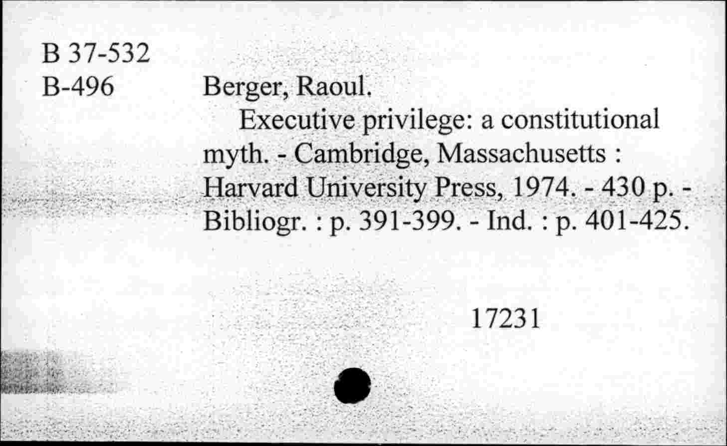 ﻿B 37-532
B-496 Berger, Raoul.
Executive privilege: a constitutional myth. - Cambridge, Massachusetts :
. Harvard University Press, 1974. - 430 p. -Bibliogr. : p. 391-399. - Ind. : p. 401-425.
17231